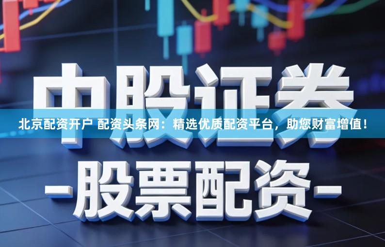 北京配资开户 配资头条网：精选优质配资平台，助您财富增值！