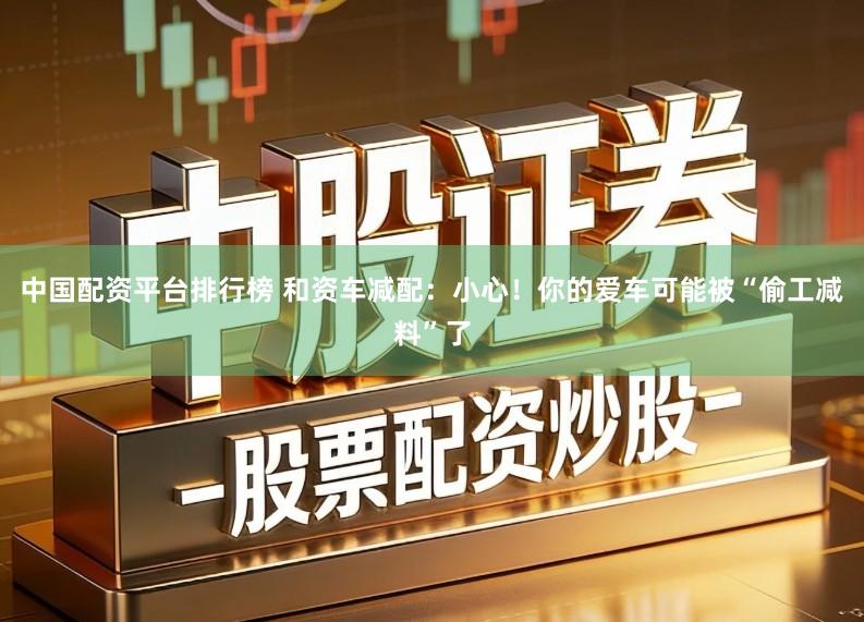 中国配资平台排行榜 和资车减配：小心！你的爱车可能被“偷工减料”了