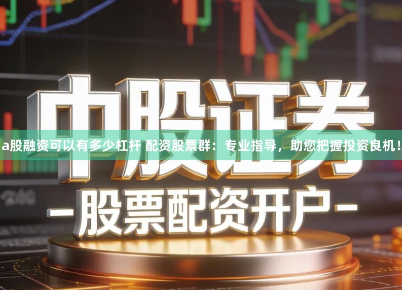 a股融资可以有多少杠杆 配资股票群：专业指导，助您把握投资良机！