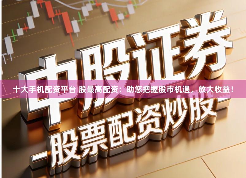 十大手机配资平台 股最高配资：助您把握股市机遇，放大收益！