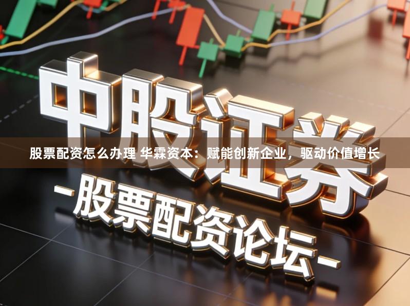 股票配资怎么办理 华霖资本：赋能创新企业，驱动价值增长