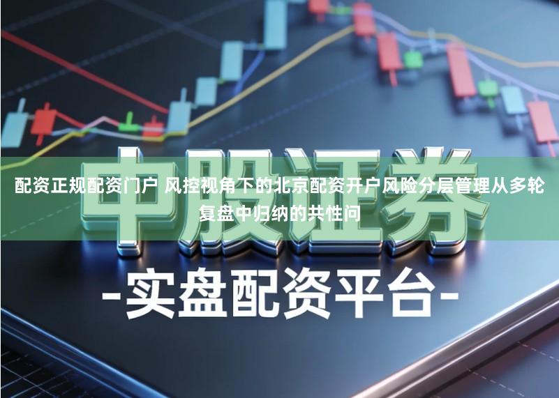 配资正规配资门户 风控视角下的北京配资开户风险分层管理从多轮复盘中归纳的共性问