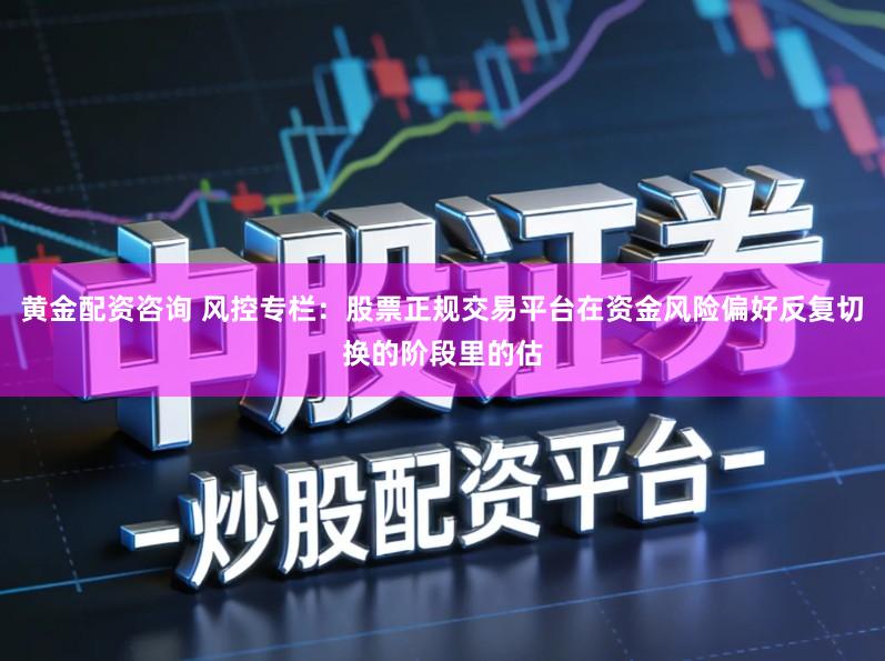 黄金配资咨询 风控专栏：股票正规交易平台在资金风险偏好反复切换的阶段里的估