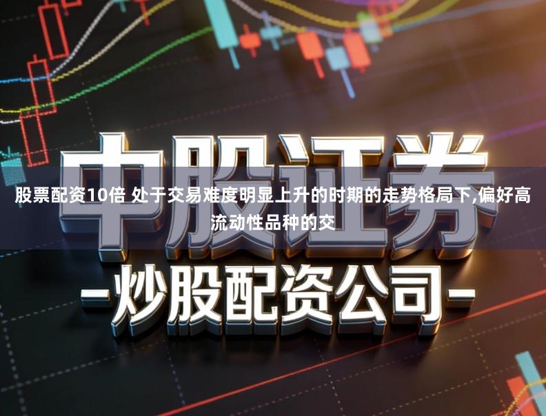 股票配资10倍 处于交易难度明显上升的时期的走势格局下,偏好高流动性品种的交